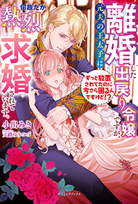 離婚した出戻り令嬢ですが、元夫の王太子に何故だか熱烈求婚されています。ずっと放置されてたのに今さら困るんですけど!?